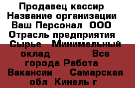 Продавец-кассир › Название организации ­ Ваш Персонал, ООО › Отрасль предприятия ­ Сырье › Минимальный оклад ­ 17 000 - Все города Работа » Вакансии   . Самарская обл.,Кинель г.